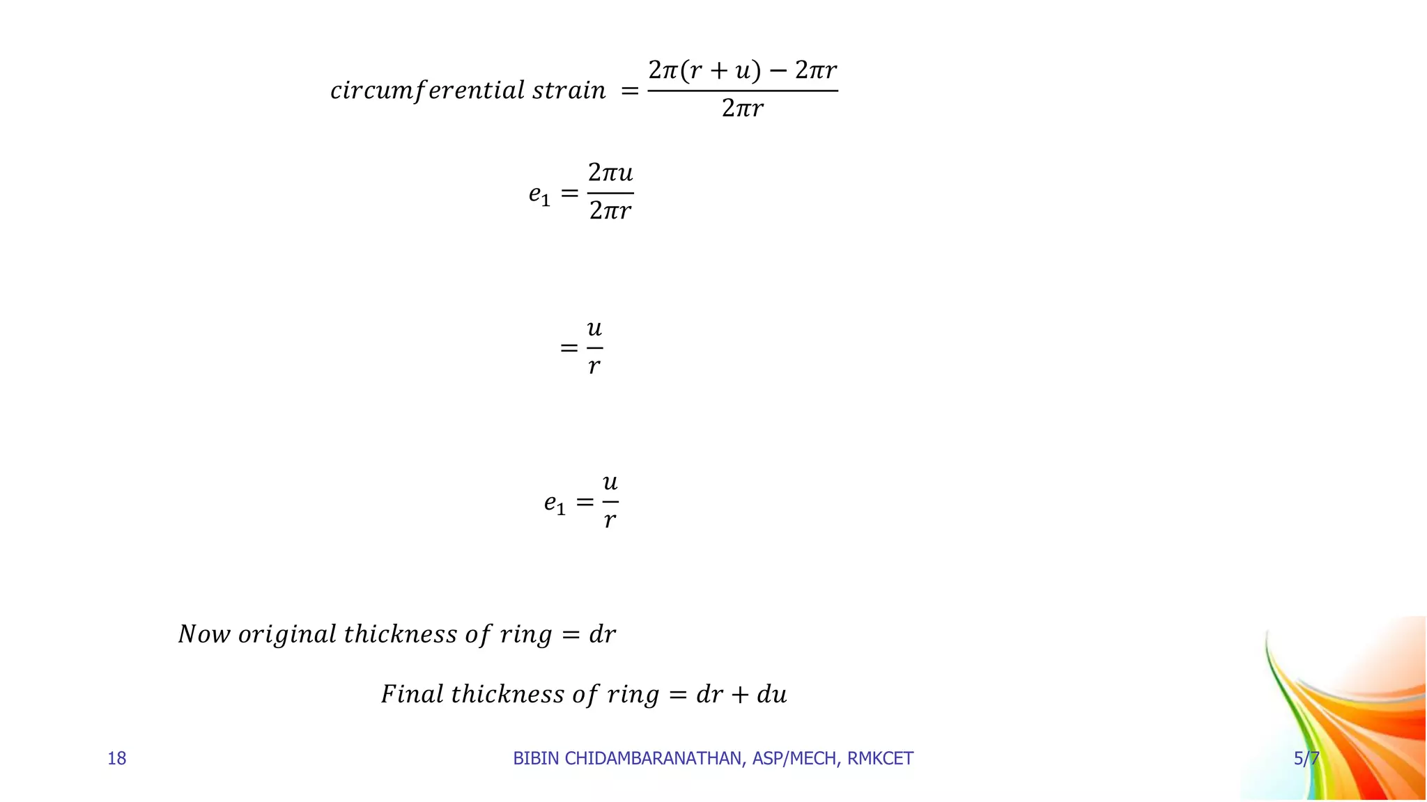 𝑐𝑖𝑟𝑐𝑢𝑚𝑓𝑒𝑟𝑒𝑛𝑡𝑖𝑎𝑙 𝑠𝑡𝑟𝑎𝑖𝑛 =
2𝜋(𝑟 + 𝑢) − 2𝜋𝑟
2𝜋𝑟
𝑒1 =
2𝜋𝑢
2𝜋𝑟
=
𝑢
𝑟
𝑒1 =
𝑢
𝑟
𝑁𝑜𝑤 𝑜𝑟𝑖𝑔𝑖𝑛𝑎𝑙 𝑡ℎ𝑖𝑐𝑘𝑛𝑒𝑠𝑠 𝑜𝑓 𝑟𝑖𝑛𝑔 = 𝑑𝑟
𝐹𝑖𝑛𝑎𝑙 𝑡ℎ𝑖𝑐𝑘𝑛𝑒𝑠𝑠 𝑜𝑓 𝑟𝑖𝑛𝑔 = 𝑑𝑟 + 𝑑𝑢
18 BIBIN CHIDAMBARANATHAN, ASP/MECH, RMKCET 5/7
 