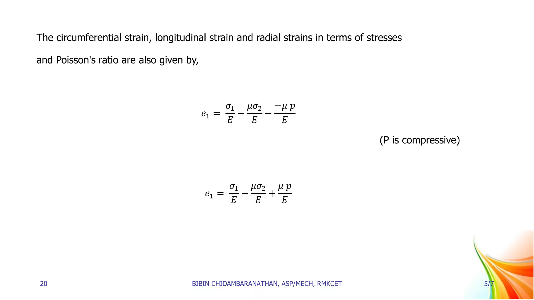 The circumferential strain, longitudinal strain and radial strains in terms of stresses
and Poisson's ratio are also given by,
𝑒1 =
𝜎1
𝐸
−
𝜇𝜎2
𝐸
−
−𝜇 𝑝
𝐸
(P is compressive)
𝑒1 =
𝜎1
𝐸
−
𝜇𝜎2
𝐸
+
𝜇 𝑝
𝐸
20 BIBIN CHIDAMBARANATHAN, ASP/MECH, RMKCET 5/7
 