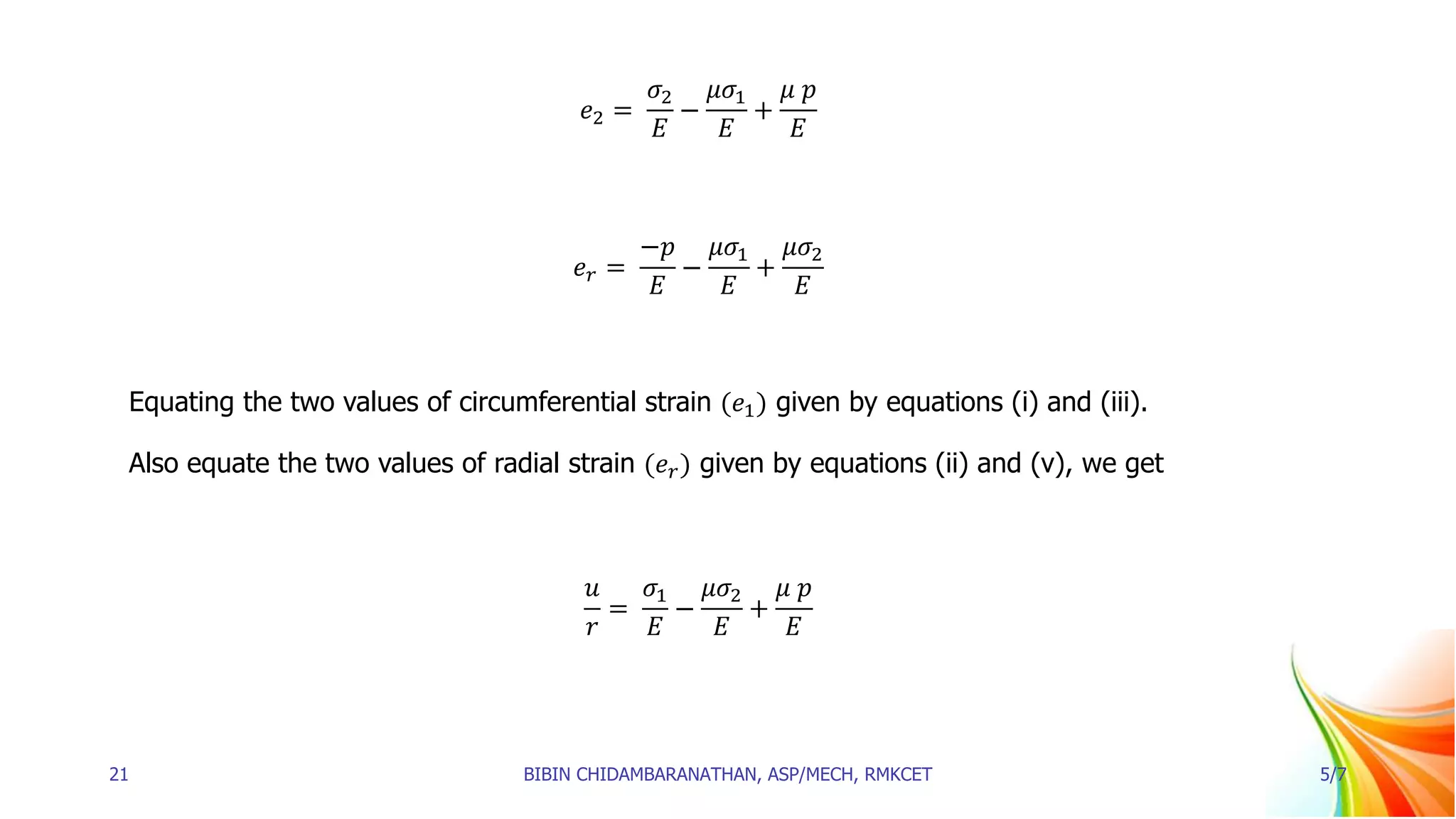 𝑒2 =
𝜎2
𝐸
−
𝜇𝜎1
𝐸
+
𝜇 𝑝
𝐸
𝑒𝑟 =
−𝑝
𝐸
−
𝜇𝜎1
𝐸
+
𝜇𝜎2
𝐸
Equating the two values of circumferential strain (𝑒1) given by equations (i) and (iii).
Also equate the two values of radial strain (𝑒𝑟) given by equations (ii) and (v), we get
𝑢
𝑟
=
𝜎1
𝐸
−
𝜇𝜎2
𝐸
+
𝜇 𝑝
𝐸
21 BIBIN CHIDAMBARANATHAN, ASP/MECH, RMKCET 5/7
 