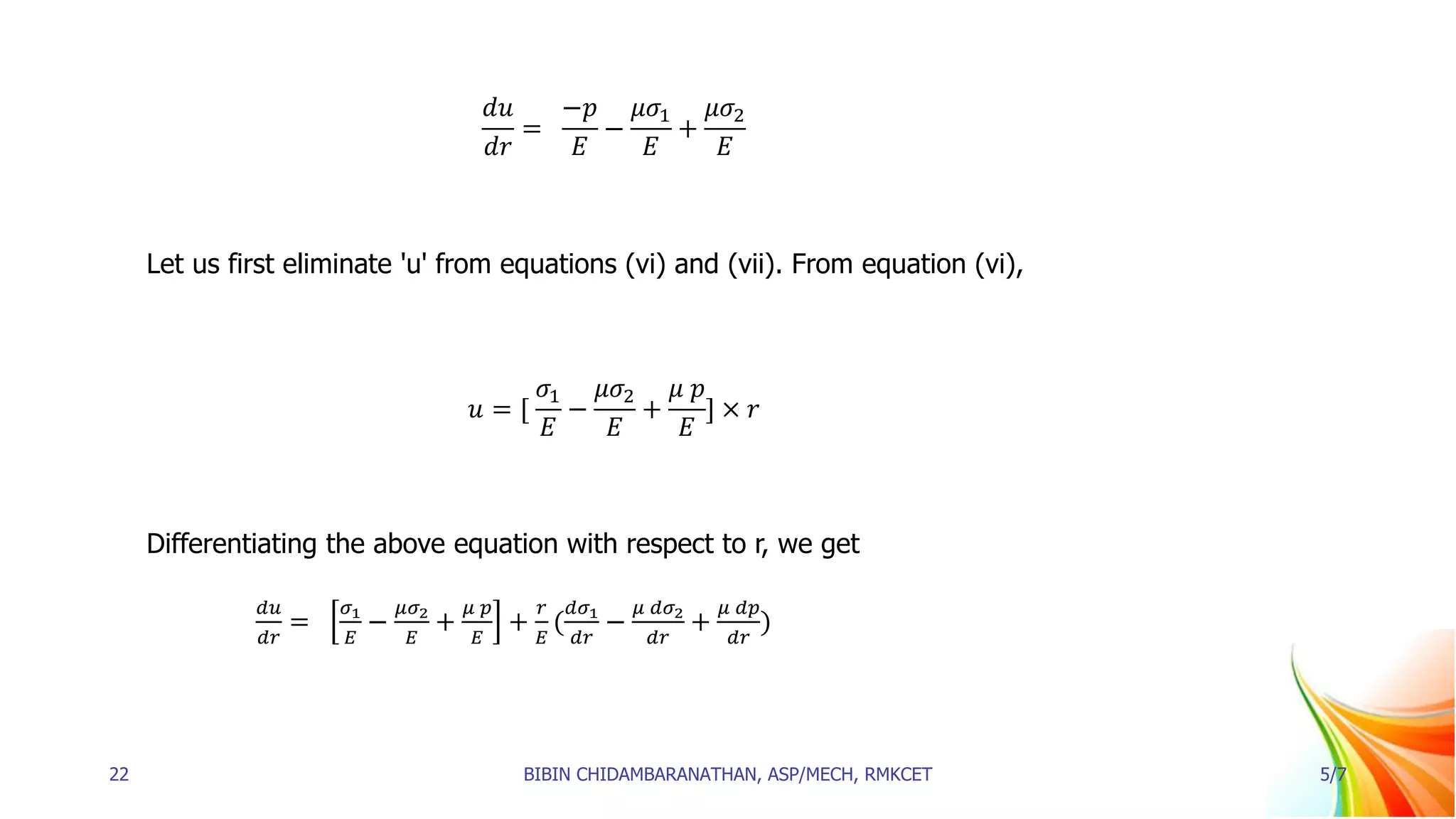 𝑑𝑢
𝑑𝑟
=
−𝑝
𝐸
−
𝜇𝜎1
𝐸
+
𝜇𝜎2
𝐸
Let us first eliminate 'u' from equations (vi) and (vii). From equation (vi),
𝑢 = [
𝜎1
𝐸
−
𝜇𝜎2
𝐸
+
𝜇 𝑝
𝐸
] × 𝑟
Differentiating the above equation with respect to r, we get
𝑑𝑢
𝑑𝑟
=
𝜎1
𝐸
−
𝜇𝜎2
𝐸
+
𝜇 𝑝
𝐸
+
𝑟
𝐸
(
𝑑𝜎1
𝑑𝑟
−
𝜇 𝑑𝜎2
𝑑𝑟
+
𝜇 𝑑𝑝
𝑑𝑟
)
22 BIBIN CHIDAMBARANATHAN, ASP/MECH, RMKCET 5/7
 