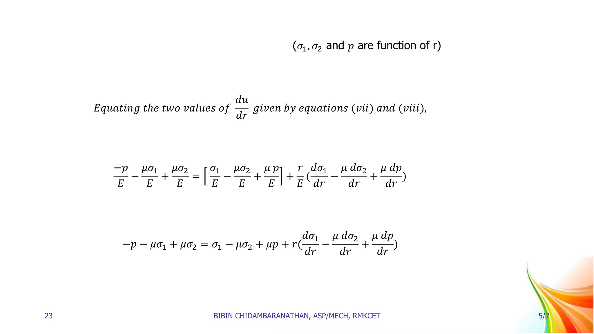 (𝜎1, 𝜎2 and 𝑝 are function of r)
𝐸𝑞𝑢𝑎𝑡𝑖𝑛𝑔 𝑡ℎ𝑒 𝑡𝑤𝑜 𝑣𝑎𝑙𝑢𝑒𝑠 𝑜𝑓
𝑑𝑢
𝑑𝑟
𝑔𝑖𝑣𝑒𝑛 𝑏𝑦 𝑒𝑞𝑢𝑎𝑡𝑖𝑜𝑛𝑠 (𝑣𝑖𝑖) 𝑎𝑛𝑑 (𝑣𝑖𝑖𝑖),
−𝑝
𝐸
−
𝜇𝜎1
𝐸
+
𝜇𝜎2
𝐸
=
𝜎1
𝐸
−
𝜇𝜎2
𝐸
+
𝜇 𝑝
𝐸
+
𝑟
𝐸
(
𝑑𝜎1
𝑑𝑟
−
𝜇 𝑑𝜎2
𝑑𝑟
+
𝜇 𝑑𝑝
𝑑𝑟
)
−𝑝 − 𝜇𝜎1 + 𝜇𝜎2 = 𝜎1 − 𝜇𝜎2 + 𝜇𝑝 + 𝑟(
𝑑𝜎1
𝑑𝑟
−
𝜇 𝑑𝜎2
𝑑𝑟
+
𝜇 𝑑𝑝
𝑑𝑟
)
23 BIBIN CHIDAMBARANATHAN, ASP/MECH, RMKCET 5/7
 