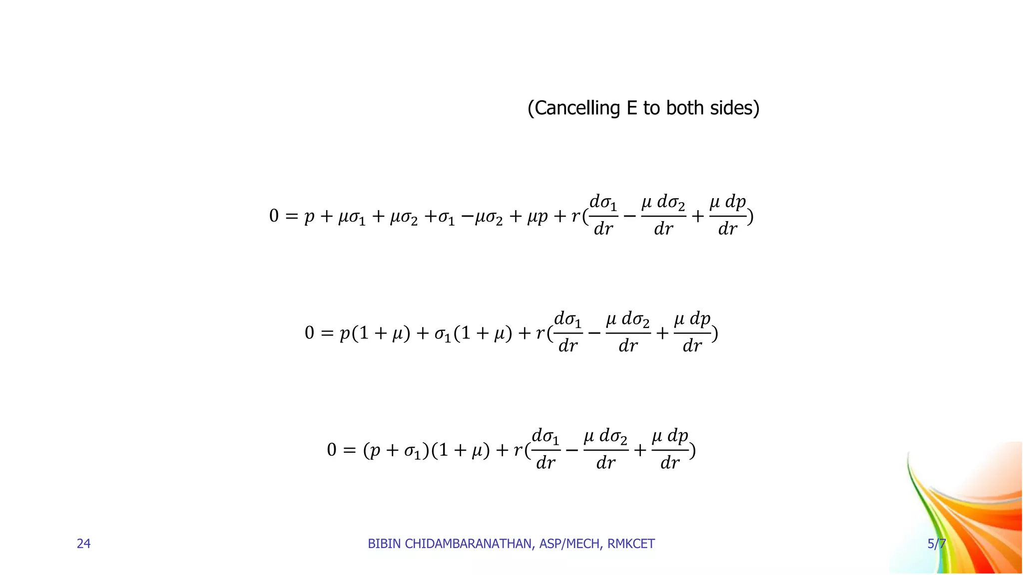 (Cancelling E to both sides)
0 = 𝑝 + 𝜇𝜎1 + 𝜇𝜎2 +𝜎1 −𝜇𝜎2 + 𝜇𝑝 + 𝑟(
𝑑𝜎1
𝑑𝑟
−
𝜇 𝑑𝜎2
𝑑𝑟
+
𝜇 𝑑𝑝
𝑑𝑟
)
0 = 𝑝(1 + 𝜇) + 𝜎1(1 + 𝜇) + 𝑟(
𝑑𝜎1
𝑑𝑟
−
𝜇 𝑑𝜎2
𝑑𝑟
+
𝜇 𝑑𝑝
𝑑𝑟
)
0 = (𝑝 + 𝜎1)(1 + 𝜇) + 𝑟(
𝑑𝜎1
𝑑𝑟
−
𝜇 𝑑𝜎2
𝑑𝑟
+
𝜇 𝑑𝑝
𝑑𝑟
)
24 BIBIN CHIDAMBARANATHAN, ASP/MECH, RMKCET 5/7
 
