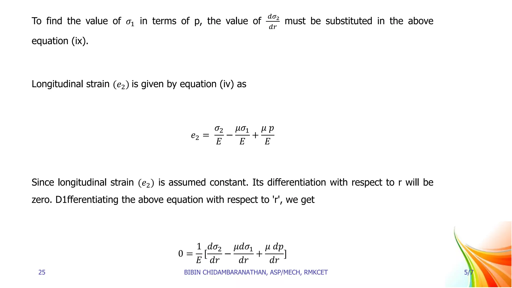 To find the value of 𝜎1 in terms of p, the value of
𝑑𝜎2
𝑑𝑟
must be substituted in the above
equation (ix).
Longitudinal strain (𝑒2) is given by equation (iv) as
𝑒2 =
𝜎2
𝐸
−
𝜇𝜎1
𝐸
+
𝜇 𝑝
𝐸
Since longitudinal strain (𝑒2) is assumed constant. Its differentiation with respect to r will be
zero. D1fferentiating the above equation with respect to 'r', we get
0 =
1
𝐸
[
𝑑𝜎2
𝑑𝑟
−
𝜇𝑑𝜎1
𝑑𝑟
+
𝜇 𝑑𝑝
𝑑𝑟
]
25 BIBIN CHIDAMBARANATHAN, ASP/MECH, RMKCET 5/7
 