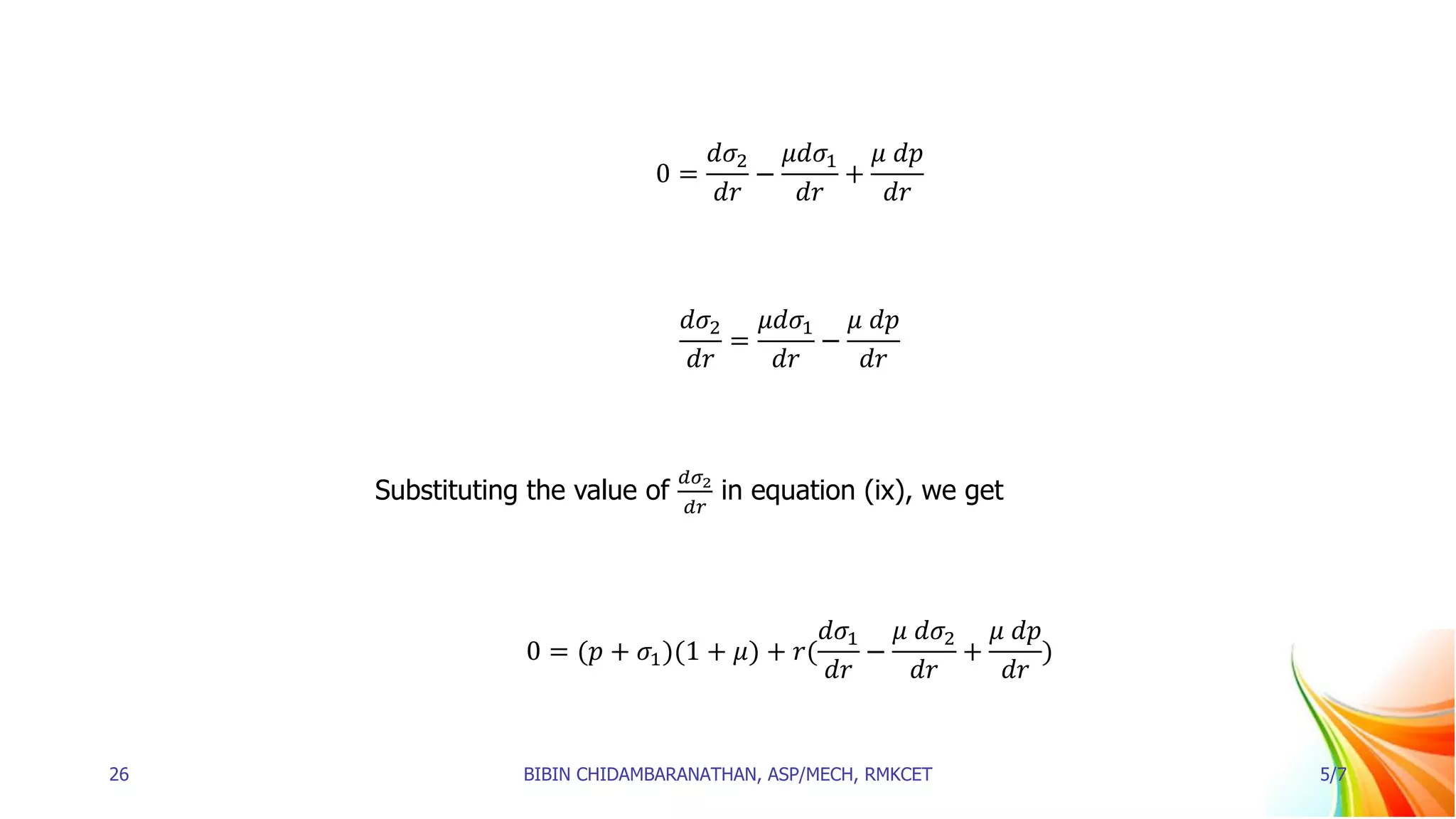 0 =
𝑑𝜎2
𝑑𝑟
−
𝜇𝑑𝜎1
𝑑𝑟
+
𝜇 𝑑𝑝
𝑑𝑟
𝑑𝜎2
𝑑𝑟
=
𝜇𝑑𝜎1
𝑑𝑟
−
𝜇 𝑑𝑝
𝑑𝑟
Substituting the value of
𝑑𝜎2
𝑑𝑟
in equation (ix), we get
0 = (𝑝 + 𝜎1)(1 + 𝜇) + 𝑟(
𝑑𝜎1
𝑑𝑟
−
𝜇 𝑑𝜎2
𝑑𝑟
+
𝜇 𝑑𝑝
𝑑𝑟
)
26 BIBIN CHIDAMBARANATHAN, ASP/MECH, RMKCET 5/7
 