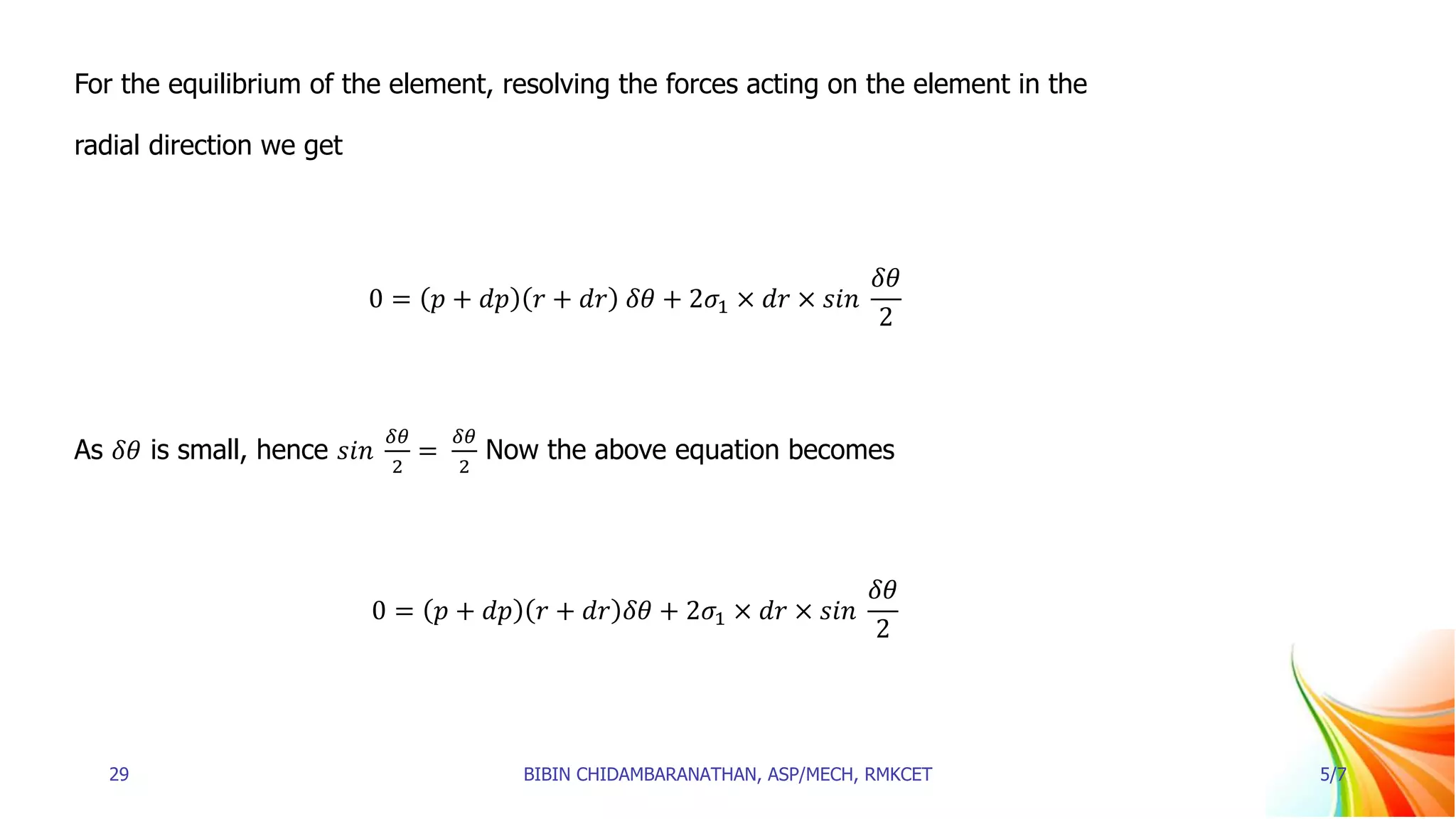 For the equilibrium of the element, resolving the forces acting on the element in the
radial direction we get
0 = 𝑝 + 𝑑𝑝 𝑟 + 𝑑𝑟 𝛿𝜃 + 2𝜎1 × 𝑑𝑟 × 𝑠𝑖𝑛
𝛿𝜃
2
As 𝛿𝜃 is small, hence 𝑠𝑖𝑛
𝛿𝜃
2
=
𝛿𝜃
2
Now the above equation becomes
0 = 𝑝 + 𝑑𝑝 𝑟 + 𝑑𝑟 𝛿𝜃 + 2𝜎1 × 𝑑𝑟 × 𝑠𝑖𝑛
𝛿𝜃
2
29 BIBIN CHIDAMBARANATHAN, ASP/MECH, RMKCET 5/7
 