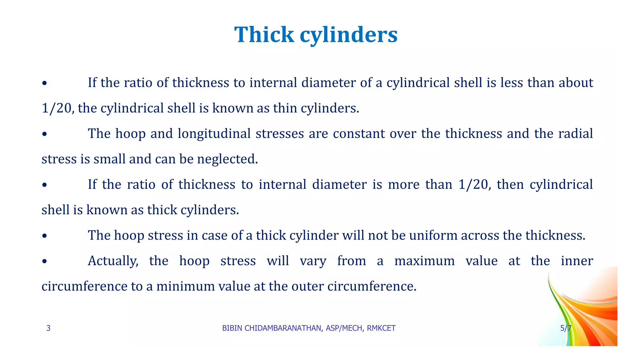 Thick cylinders
• If the ratio of thickness to internal diameter of a cylindrical shell is less than about
1/20, the cylindrical shell is known as thin cylinders.
• The hoop and longitudinal stresses are constant over the thickness and the radial
stress is small and can be neglected.
• If the ratio of thickness to internal diameter is more than 1/20, then cylindrical
shell is known as thick cylinders.
• The hoop stress in case of a thick cylinder will not be uniform across the thickness.
• Actually, the hoop stress will vary from a maximum value at the inner
circumference to a minimum value at the outer circumference.
3 BIBIN CHIDAMBARANATHAN, ASP/MECH, RMKCET 5/7
 