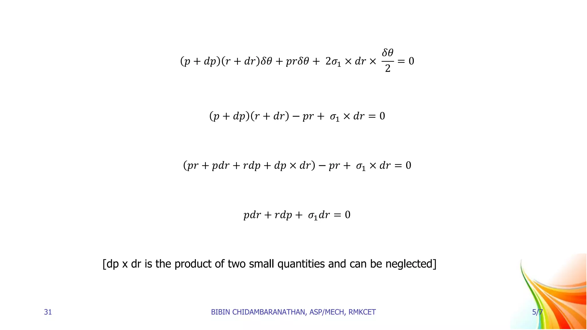 𝑝 + 𝑑𝑝 𝑟 + 𝑑𝑟 𝛿𝜃 + 𝑝𝑟𝛿𝜃 + 2𝜎1 × 𝑑𝑟 ×
𝛿𝜃
2
= 0
𝑝 + 𝑑𝑝 𝑟 + 𝑑𝑟 − 𝑝𝑟 + 𝜎1 × 𝑑𝑟 = 0
𝑝𝑟 + 𝑝𝑑𝑟 + 𝑟𝑑𝑝 + 𝑑𝑝 × 𝑑𝑟 − 𝑝𝑟 + 𝜎1 × 𝑑𝑟 = 0
𝑝𝑑𝑟 + 𝑟𝑑𝑝 + 𝜎1𝑑𝑟 = 0
[dp x dr is the product of two small quantities and can be neglected]
31 BIBIN CHIDAMBARANATHAN, ASP/MECH, RMKCET 5/7
 
