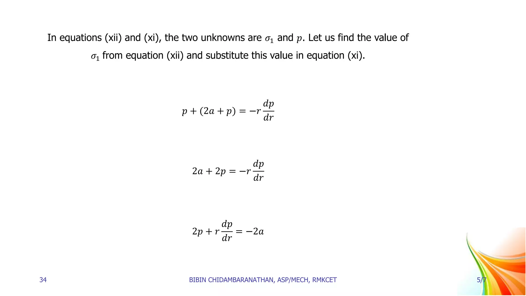 In equations (xii) and (xi), the two unknowns are 𝜎1 and 𝑝. Let us find the value of
𝜎1 from equation (xii) and substitute this value in equation (xi).
𝑝 + (2𝑎 + 𝑝) = −𝑟
𝑑𝑝
𝑑𝑟
2𝑎 + 2𝑝 = −𝑟
𝑑𝑝
𝑑𝑟
2𝑝 + 𝑟
𝑑𝑝
𝑑𝑟
= −2𝑎
34 BIBIN CHIDAMBARANATHAN, ASP/MECH, RMKCET 5/7
 