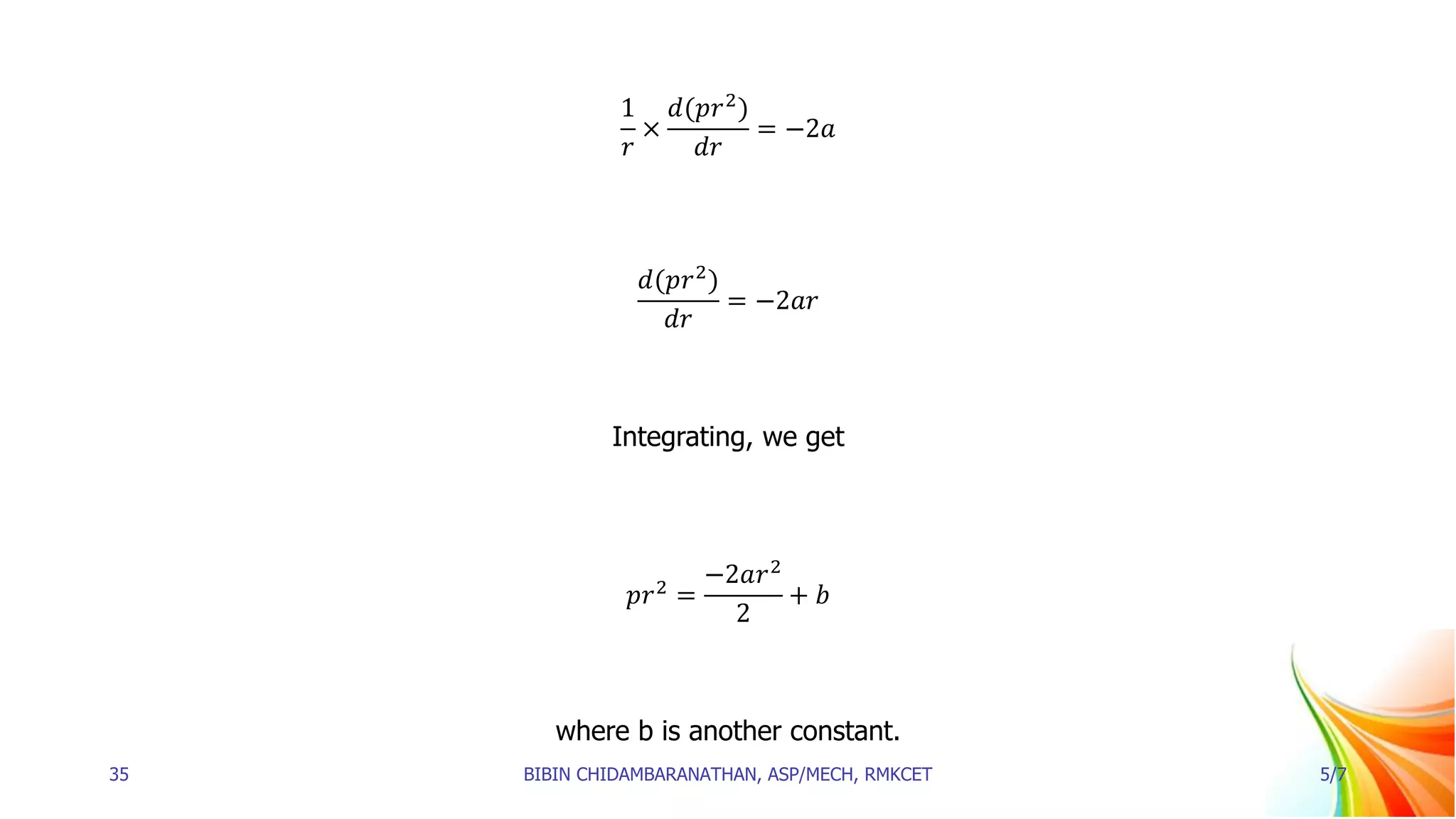1
𝑟
×
𝑑(𝑝𝑟2
)
𝑑𝑟
= −2𝑎
𝑑(𝑝𝑟2
)
𝑑𝑟
= −2𝑎𝑟
Integrating, we get
𝑝𝑟2
=
−2𝑎𝑟2
2
+ 𝑏
where b is another constant.
35 BIBIN CHIDAMBARANATHAN, ASP/MECH, RMKCET 5/7
 