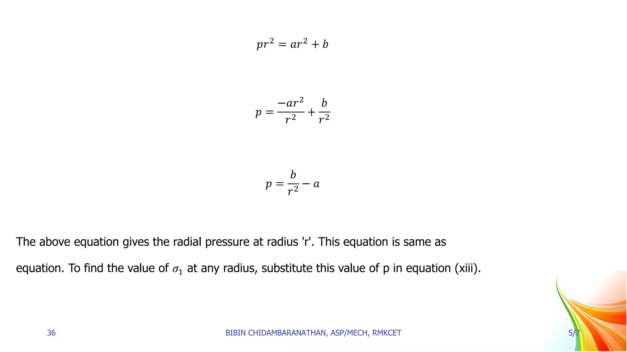 𝑝𝑟2
= 𝑎𝑟2
+ 𝑏
𝑝 =
−𝑎𝑟2
𝑟2
+
𝑏
𝑟2
𝑝 =
𝑏
𝑟2
− 𝑎
The above equation gives the radial pressure at radius 'r'. This equation is same as
equation. To find the value of 𝜎1 at any radius, substitute this value of p in equation (xiii).
36 BIBIN CHIDAMBARANATHAN, ASP/MECH, RMKCET 5/7
 