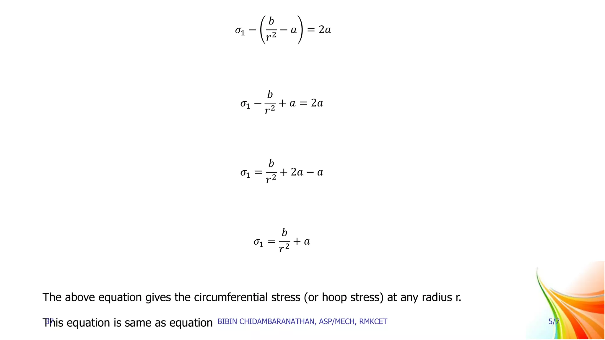 𝜎1 −
𝑏
𝑟2
− 𝑎 = 2𝑎
𝜎1 −
𝑏
𝑟2
+ 𝑎 = 2𝑎
𝜎1 =
𝑏
𝑟2
+ 2𝑎 − 𝑎
𝜎1 =
𝑏
𝑟2
+ 𝑎
The above equation gives the circumferential stress (or hoop stress) at any radius r.
This equation is same as equation
37 BIBIN CHIDAMBARANATHAN, ASP/MECH, RMKCET 5/7
 