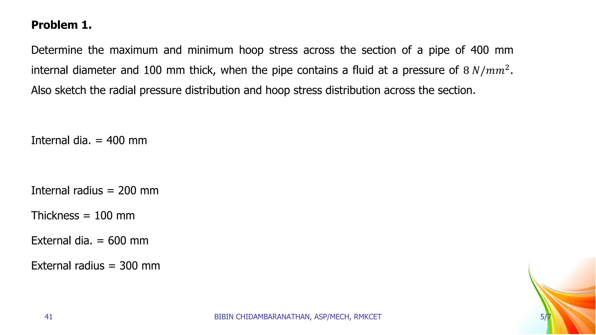 Problem 1.
Determine the maximum and minimum hoop stress across the section of a pipe of 400 mm
internal diameter and 100 mm thick, when the pipe contains a fluid at a pressure of 8 𝑁/𝑚𝑚2
.
Also sketch the radial pressure distribution and hoop stress distribution across the section.
Internal dia. = 400 mm
Internal radius = 200 mm
Thickness = 100 mm
External dia. = 600 mm
External radius = 300 mm
41 BIBIN CHIDAMBARANATHAN, ASP/MECH, RMKCET 5/7
 