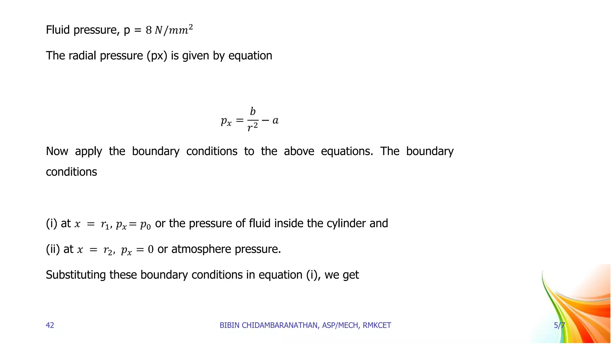 Fluid pressure, p = 8 𝑁/𝑚𝑚2
The radial pressure (px) is given by equation
𝑝𝑥 =
𝑏
𝑟2
− 𝑎
Now apply the boundary conditions to the above equations. The boundary
conditions
(i) at 𝑥 = 𝑟1, 𝑝𝑥 = 𝑝0 or the pressure of fluid inside the cylinder and
(ii) at 𝑥 = 𝑟2, 𝑝𝑥 = 0 or atmosphere pressure.
Substituting these boundary conditions in equation (i), we get
42 BIBIN CHIDAMBARANATHAN, ASP/MECH, RMKCET 5/7
 