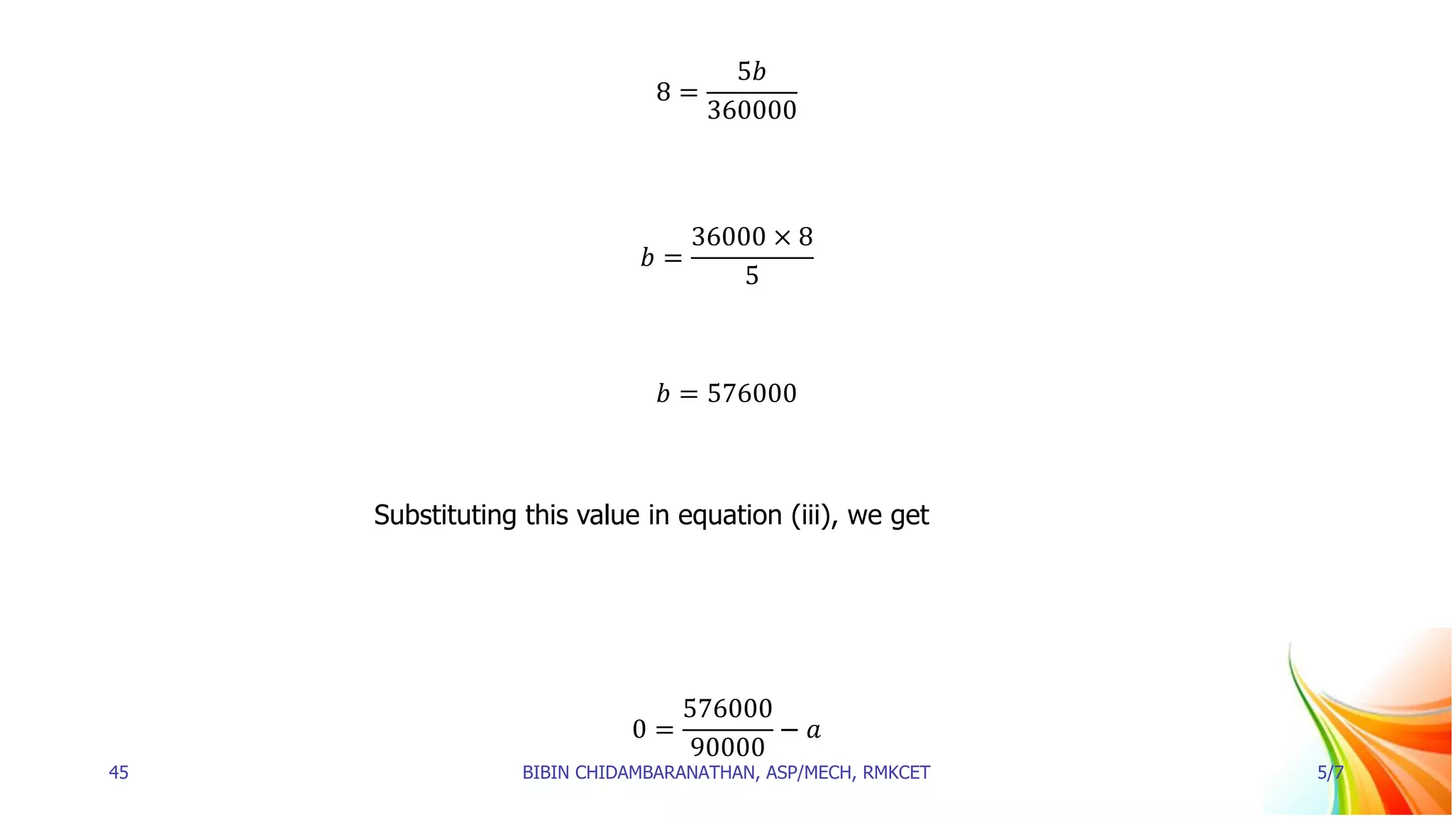 8 =
5𝑏
360000
𝑏 =
36000 × 8
5
𝑏 = 576000
Substituting this value in equation (iii), we get
0 =
576000
90000
− 𝑎
45 BIBIN CHIDAMBARANATHAN, ASP/MECH, RMKCET 5/7
 