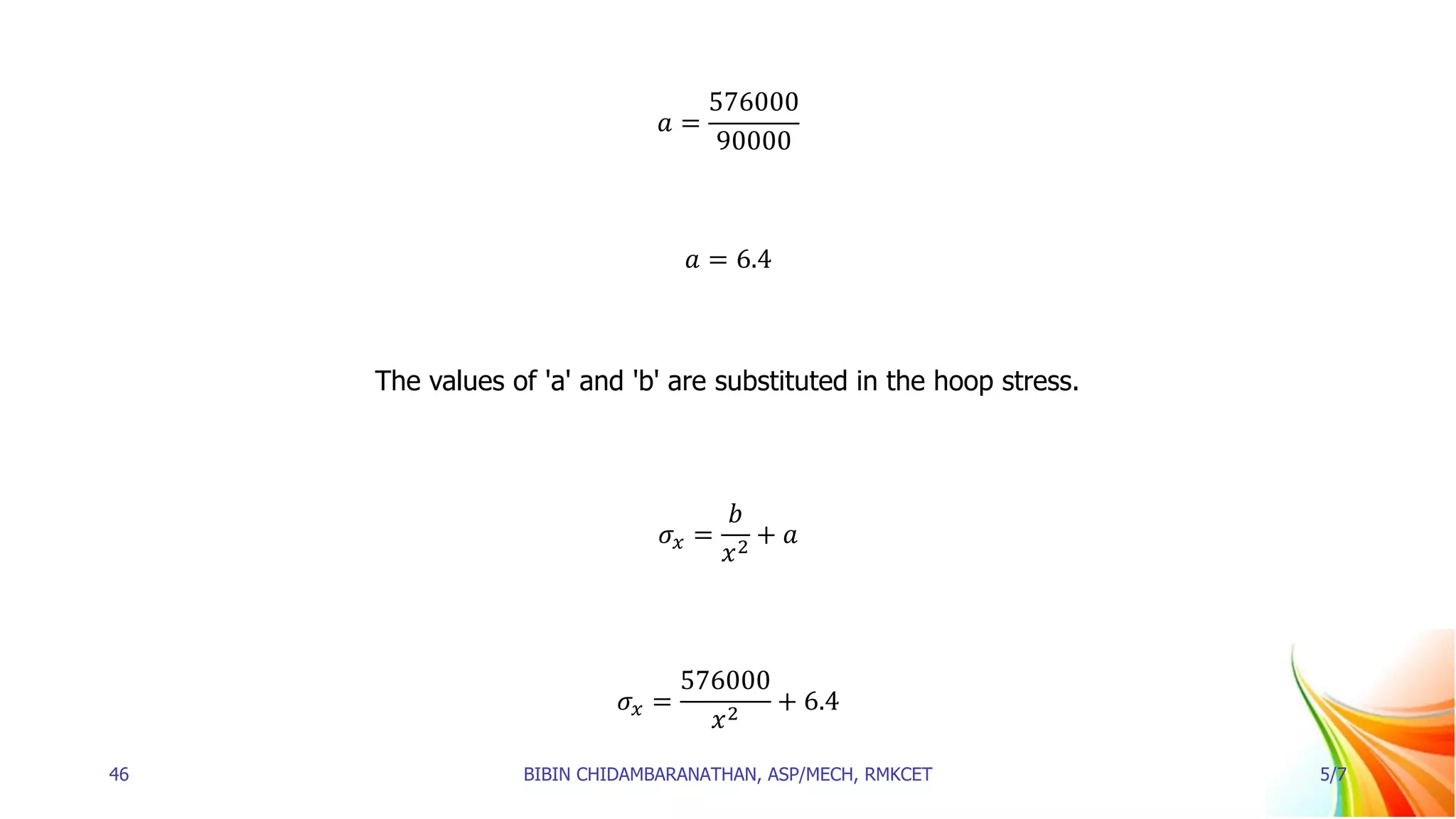 𝑎 =
576000
90000
𝑎 = 6.4
The values of 'a' and 'b' are substituted in the hoop stress.
𝜎𝑥 =
𝑏
𝑥2
+ 𝑎
𝜎𝑥 =
576000
𝑥2
+ 6.4
46 BIBIN CHIDAMBARANATHAN, ASP/MECH, RMKCET 5/7
 