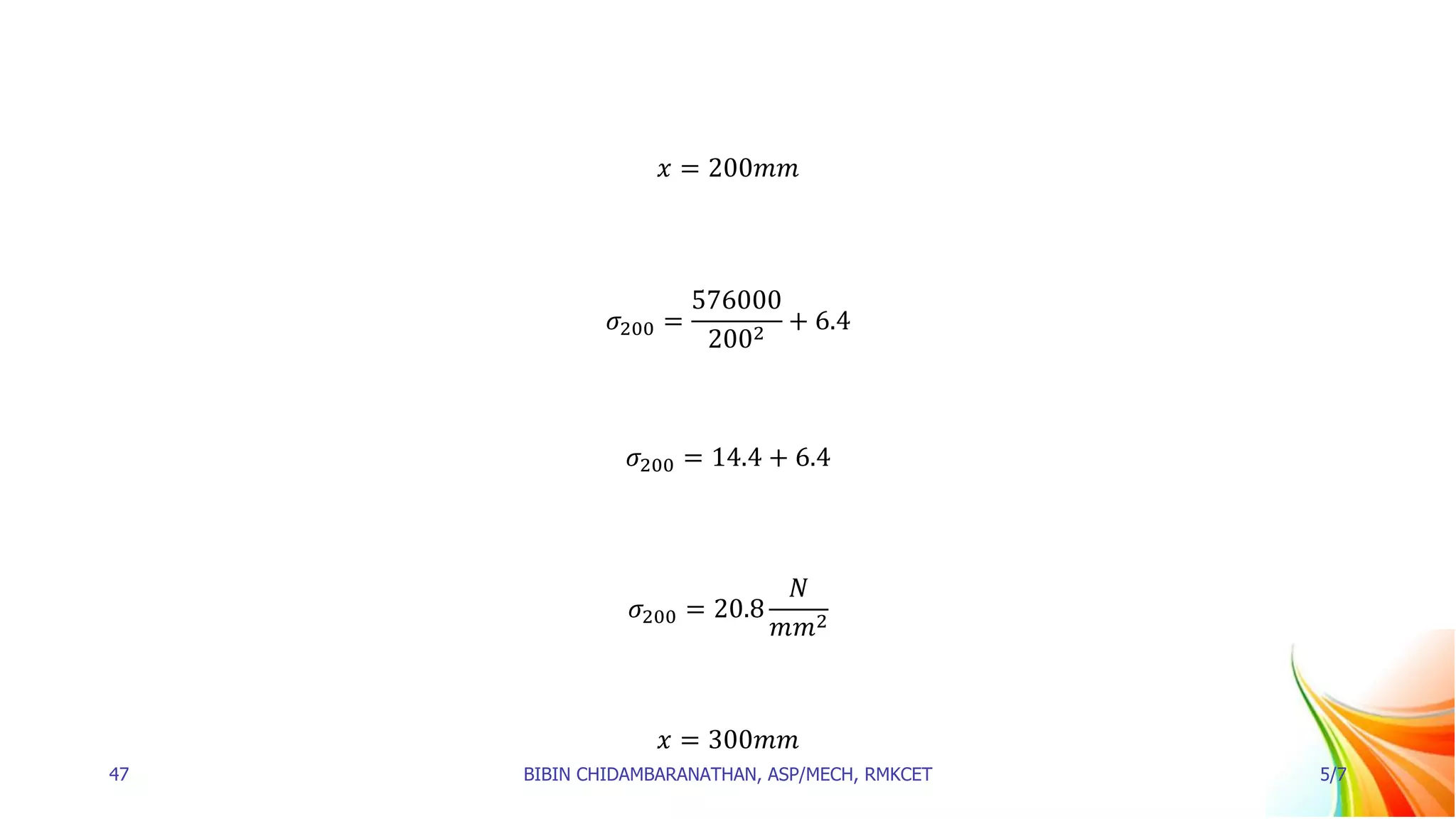 𝑥 = 200𝑚𝑚
𝜎200 =
576000
2002
+ 6.4
𝜎200 = 14.4 + 6.4
𝜎200 = 20.8
𝑁
𝑚𝑚2
𝑥 = 300𝑚𝑚
47 BIBIN CHIDAMBARANATHAN, ASP/MECH, RMKCET 5/7
 