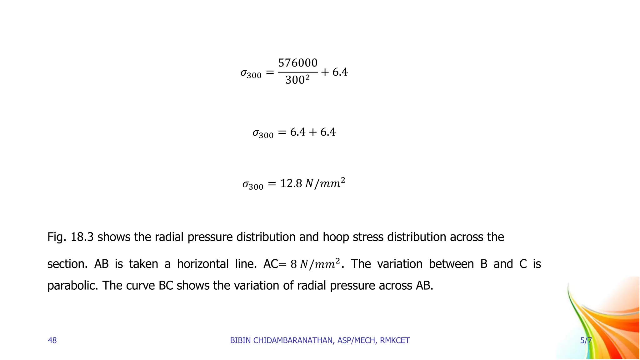 𝜎300 =
576000
3002
+ 6.4
𝜎300 = 6.4 + 6.4
𝜎300 = 12.8 𝑁/𝑚𝑚2
Fig. 18.3 shows the radial pressure distribution and hoop stress distribution across the
section. AB is taken a horizontal line. AC= 8 𝑁/𝑚𝑚2
. The variation between B and C is
parabolic. The curve BC shows the variation of radial pressure across AB.
48 BIBIN CHIDAMBARANATHAN, ASP/MECH, RMKCET 5/7
 