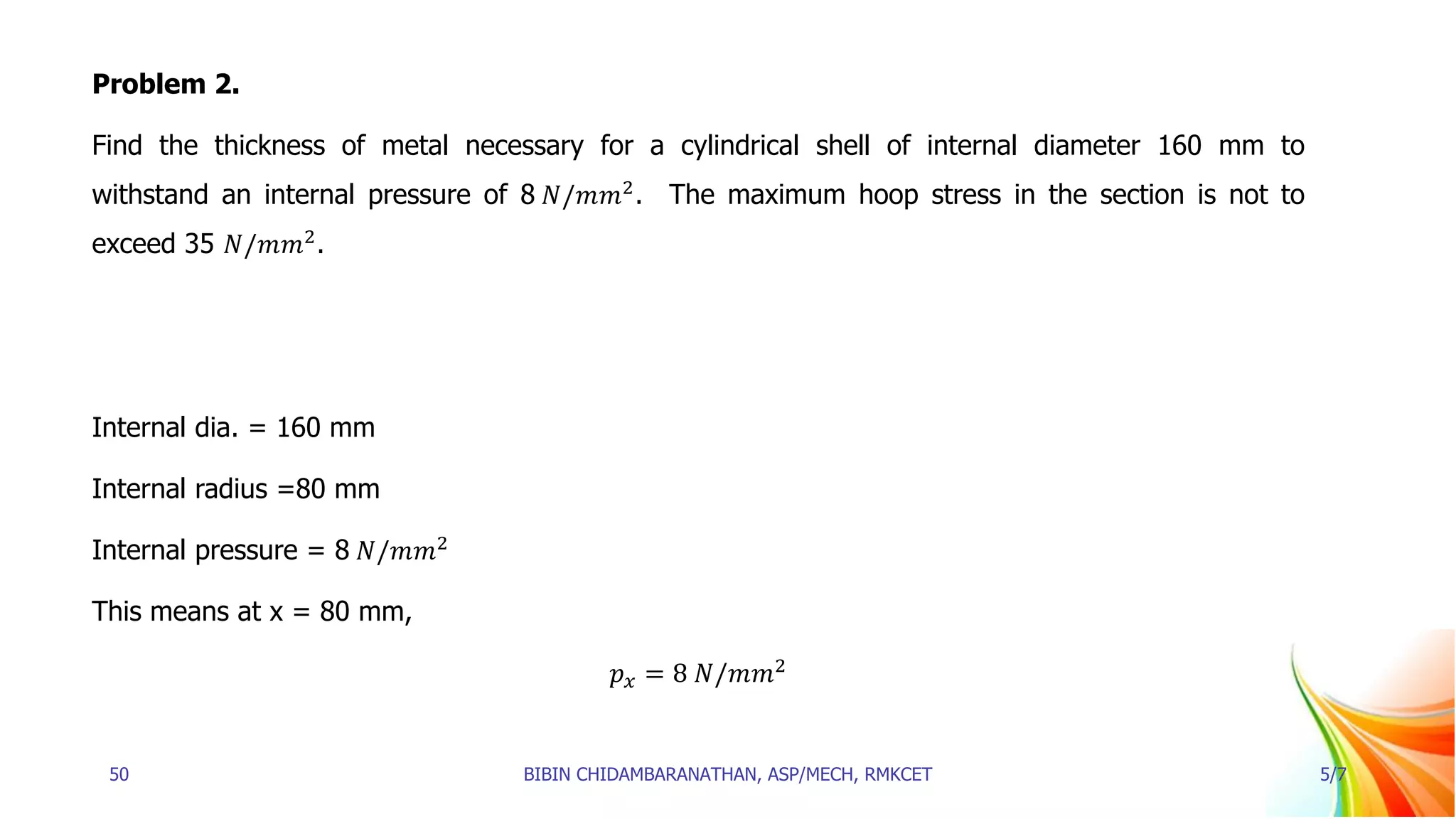 Problem 2.
Find the thickness of metal necessary for a cylindrical shell of internal diameter 160 mm to
withstand an internal pressure of 8 𝑁/𝑚𝑚2
. The maximum hoop stress in the section is not to
exceed 35 𝑁/𝑚𝑚2
.
Internal dia. = 160 mm
Internal radius =80 mm
Internal pressure = 8 𝑁/𝑚𝑚2
This means at x = 80 mm,
𝑝𝑥 = 8 𝑁/𝑚𝑚2
50 BIBIN CHIDAMBARANATHAN, ASP/MECH, RMKCET 5/7
 