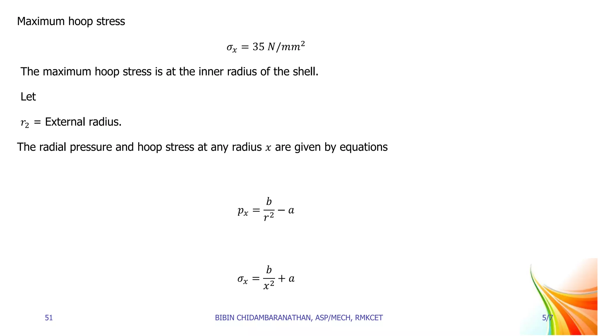 Maximum hoop stress
𝜎𝑥 = 35 𝑁/𝑚𝑚2
The maximum hoop stress is at the inner radius of the shell.
Let
𝑟2 = External radius.
The radial pressure and hoop stress at any radius 𝑥 are given by equations
𝑝𝑥 =
𝑏
𝑟2
− 𝑎
𝜎𝑥 =
𝑏
𝑥2
+ 𝑎
51 BIBIN CHIDAMBARANATHAN, ASP/MECH, RMKCET 5/7
 