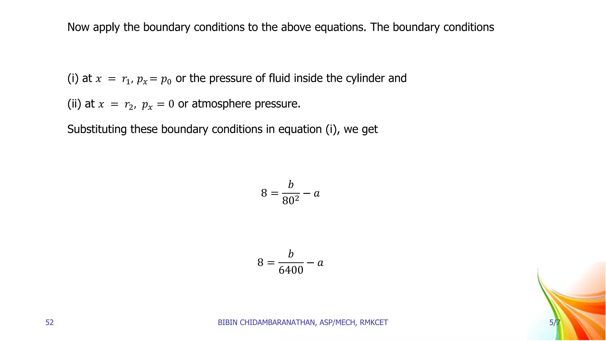 Now apply the boundary conditions to the above equations. The boundary conditions
(i) at 𝑥 = 𝑟1, 𝑝𝑥 = 𝑝0 or the pressure of fluid inside the cylinder and
(ii) at 𝑥 = 𝑟2, 𝑝𝑥 = 0 or atmosphere pressure.
Substituting these boundary conditions in equation (i), we get
8 =
𝑏
802
− 𝑎
8 =
𝑏
6400
− 𝑎
52 BIBIN CHIDAMBARANATHAN, ASP/MECH, RMKCET 5/7
 