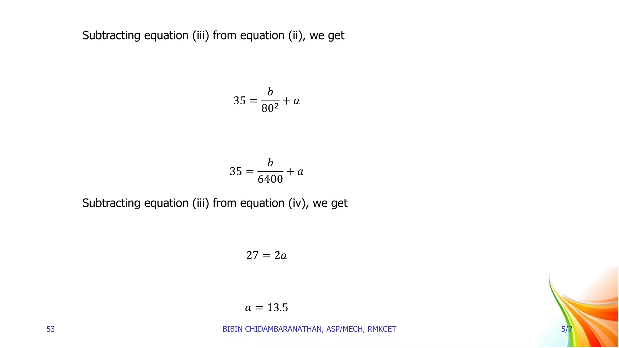 Subtracting equation (iii) from equation (ii), we get
35 =
𝑏
802
+ 𝑎
35 =
𝑏
6400
+ 𝑎
Subtracting equation (iii) from equation (iv), we get
27 = 2𝑎
𝑎 = 13.5
53 BIBIN CHIDAMBARANATHAN, ASP/MECH, RMKCET 5/7
 