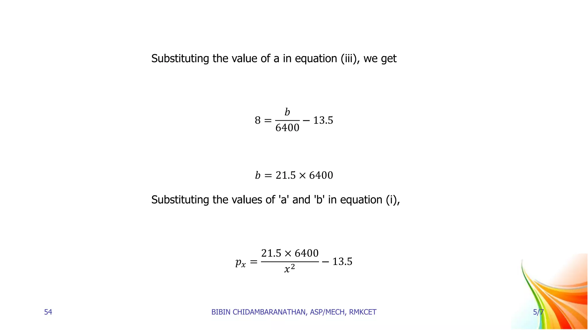 Substituting the value of a in equation (iii), we get
8 =
𝑏
6400
− 13.5
𝑏 = 21.5 × 6400
Substituting the values of 'a' and 'b' in equation (i),
𝑝𝑥 =
21.5 × 6400
𝑥2
− 13.5
54 BIBIN CHIDAMBARANATHAN, ASP/MECH, RMKCET 5/7
 