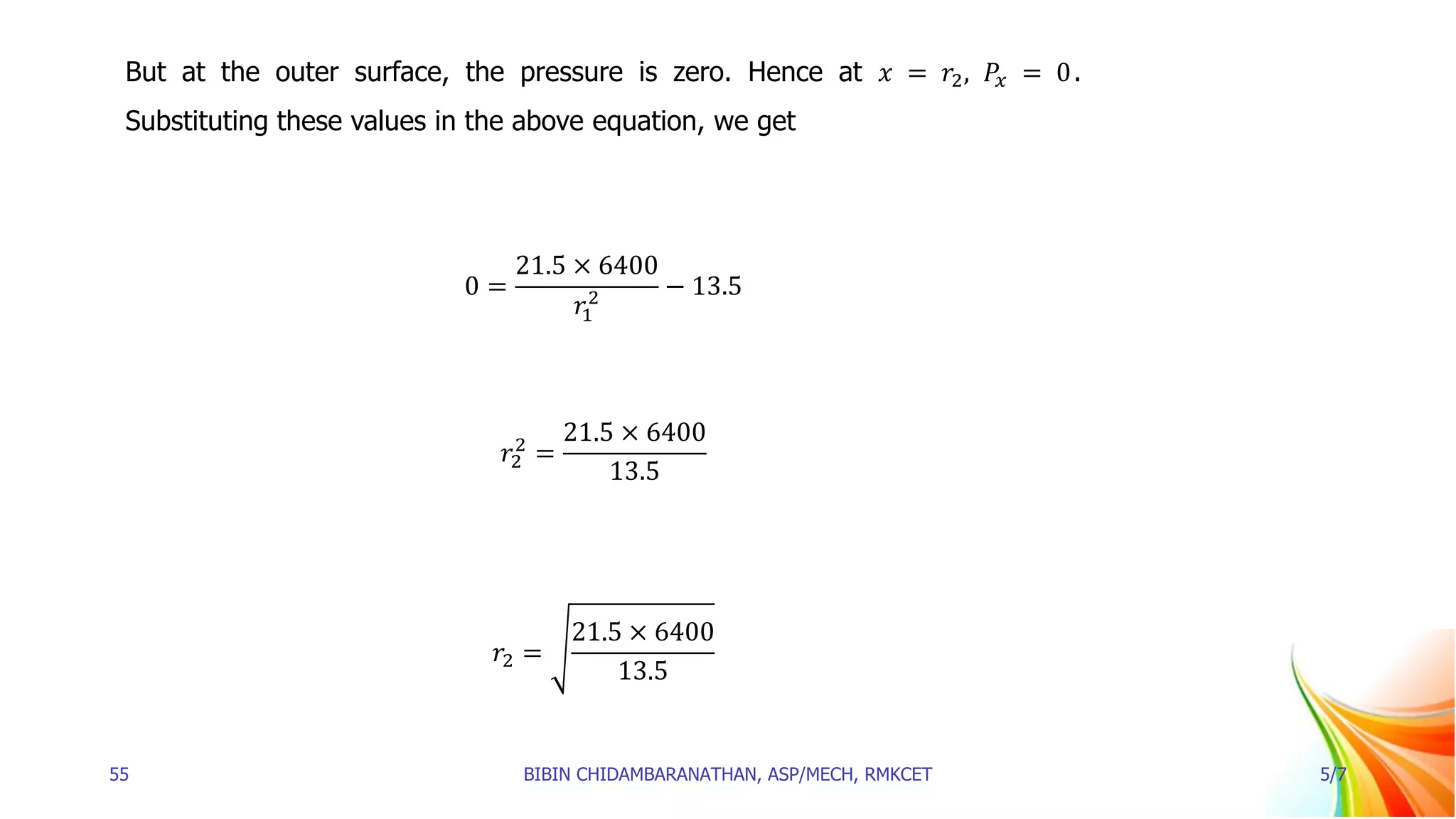 But at the outer surface, the pressure is zero. Hence at 𝑥 = 𝑟2, 𝑃𝑥 = 0.
Substituting these values in the above equation, we get
0 =
21.5 × 6400
𝑟1
2 − 13.5
𝑟2
2
=
21.5 × 6400
13.5
𝑟2 =
21.5 × 6400
13.5
55 BIBIN CHIDAMBARANATHAN, ASP/MECH, RMKCET 5/7
 