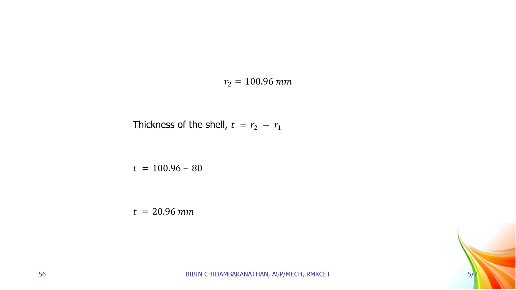 𝑟2 = 100.96 𝑚𝑚
Thickness of the shell, 𝑡 = 𝑟2 − 𝑟1
𝑡 = 100.96 – 80
𝑡 = 20.96 𝑚𝑚
56 BIBIN CHIDAMBARANATHAN, ASP/MECH, RMKCET 5/7
 