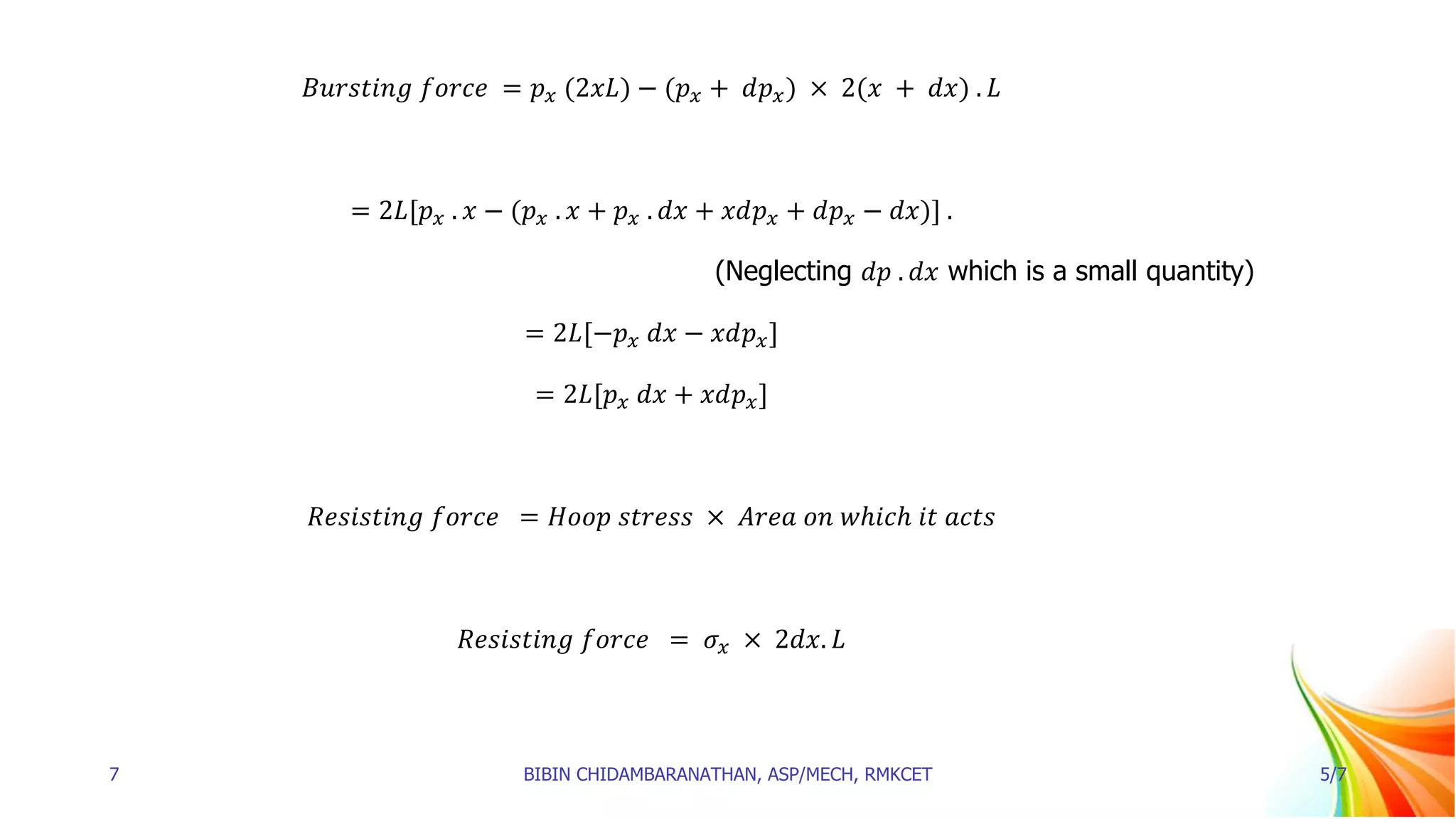 𝐵𝑢𝑟𝑠𝑡𝑖𝑛𝑔 𝑓𝑜𝑟𝑐𝑒 = 𝑝𝑥 (2𝑥𝐿) − (𝑝𝑥 + 𝑑𝑝𝑥) × 2(𝑥 + 𝑑𝑥) . 𝐿
= 2𝐿[𝑝𝑥 . 𝑥 − (𝑝𝑥 . 𝑥 + 𝑝𝑥 . 𝑑𝑥 + 𝑥𝑑𝑝𝑥 + 𝑑𝑝𝑥 − 𝑑𝑥)] .
(Neglecting 𝑑𝑝 . 𝑑𝑥 which is a small quantity)
= 2𝐿[−𝑝𝑥 𝑑𝑥 − 𝑥𝑑𝑝𝑥]
= 2𝐿[𝑝𝑥 𝑑𝑥 + 𝑥𝑑𝑝𝑥]
𝑅𝑒𝑠𝑖𝑠𝑡𝑖𝑛𝑔 𝑓𝑜𝑟𝑐𝑒 = 𝐻𝑜𝑜𝑝 𝑠𝑡𝑟𝑒𝑠𝑠 × 𝐴𝑟𝑒𝑎 𝑜𝑛 𝑤ℎ𝑖𝑐ℎ 𝑖𝑡 𝑎𝑐𝑡𝑠
𝑅𝑒𝑠𝑖𝑠𝑡𝑖𝑛𝑔 𝑓𝑜𝑟𝑐𝑒 = 𝜎𝑥 × 2𝑑𝑥. 𝐿
7 BIBIN CHIDAMBARANATHAN, ASP/MECH, RMKCET 5/7
 