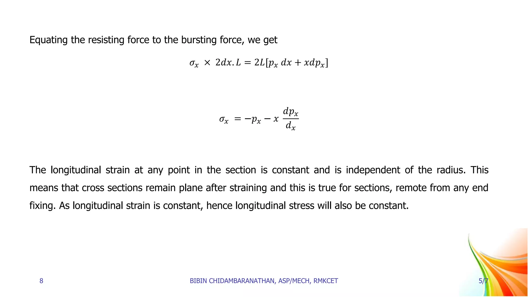 Equating the resisting force to the bursting force, we get
𝜎𝑥 × 2𝑑𝑥. 𝐿 = 2𝐿[𝑝𝑥 𝑑𝑥 + 𝑥𝑑𝑝𝑥]
𝜎𝑥 = −𝑝𝑥 − 𝑥
𝑑𝑝𝑥
𝑑𝑥
The longitudinal strain at any point in the section is constant and is independent of the radius. This
means that cross sections remain plane after straining and this is true for sections, remote from any end
fixing. As longitudinal strain is constant, hence longitudinal stress will also be constant.
8 BIBIN CHIDAMBARANATHAN, ASP/MECH, RMKCET 5/7
 