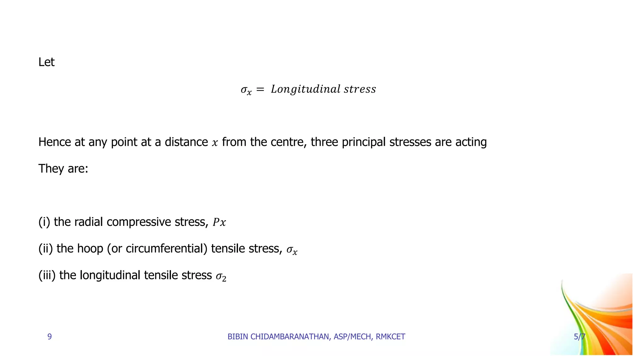 Let
𝜎𝑥 = 𝐿𝑜𝑛𝑔𝑖𝑡𝑢𝑑𝑖𝑛𝑎𝑙 𝑠𝑡𝑟𝑒𝑠𝑠
Hence at any point at a distance 𝑥 from the centre, three principal stresses are acting
They are:
(i) the radial compressive stress, 𝑃𝑥
(ii) the hoop (or circumferential) tensile stress, 𝜎𝑥
(iii) the longitudinal tensile stress 𝜎2
9 BIBIN CHIDAMBARANATHAN, ASP/MECH, RMKCET 5/7
 