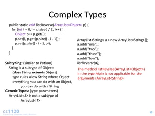 Complex Types
  public static void listReverse(ArrayList<Object> p) {
    for (int i = 0; i < p.size() / 2; i++) {
       Object pi = p.get(i);
       p.set(i, p.get(p.size() - i - 1));      ArrayList<String> a = new ArrayList<String>();
       p.set(p.size() - i - 1, pi);            a.add("one");
    }                                          a.add("two");
  }                                            a.add("three");
                                               a.add("four");
Subtyping: (similar to Python)                 listReverse(a);
  String is a subtype of Object:               The method listReverse(ArrayList<Object>)
     (class String extends Object)             in the type Main is not applicable for the
     type rules allow String where Object      arguments (ArrayList<String>)
     everything you can do with an Object,
           you can do with a String
Generic Types: (type parameters)
  ArrayList<S> is not a subtype of
           ArrayList<T>

                                                                                                10
 