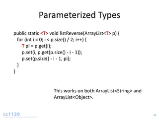 Parameterized Types
public static <T> void listReverse(ArrayList<T> p) {
  for (int i = 0; i < p.size() / 2; i++) {
    T pi = p.get(i);
    p.set(i, p.get(p.size() - i - 1));
    p.set(p.size() - i - 1, pi);
  }
}


                   This works on both ArrayList<String> and
                   ArrayList<Object>.


                                                              11
 