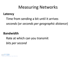 Measuring Networks
Latency
  Time from sending a bit until it arrives
  seconds (or seconds per geographic distance)

Bandwidth
  Rate at which can you transmit
  bits per second
 