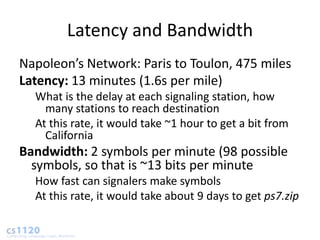 Latency and Bandwidth
Napoleon’s Network: Paris to Toulon, 475 miles
Latency: 13 minutes (1.6s per mile)
  What is the delay at each signaling station, how
    many stations to reach destination
  At this rate, it would take ~1 hour to get a bit from
    California
Bandwidth: 2 symbols per minute (98 possible
  symbols, so that is ~13 bits per minute
  How fast can signalers make symbols
  At this rate, it would take about 9 days to get ps7.zip
 