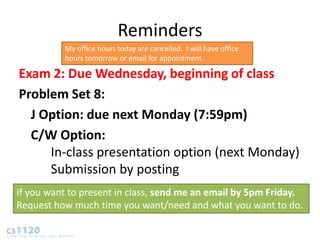 Reminders
          My office hours today are cancelled. I will have office
          hours tomorrow or email for appointment.

Exam 2: Due Wednesday, beginning of class
Problem Set 8:
  J Option: due next Monday (7:59pm)
  C/W Option:
     In-class presentation option (next Monday)
     Submission by posting
If you want to present in class, send me an email by 5pm Friday.
Request how much time you want/need and what you want to do.
 