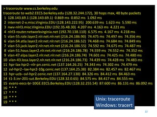 > traceroute www.cs.berkeley.edu
traceroute to web2.EECS.berkeley.edu (128.32.244.172), 30 hops max, 40 byte packets
 1 128.143.69.1 (128.143.69.1) 0.869 ms 0.852 ms 1.092 ms
 2 internet-2-x.misc.Virginia.EDU (128.143.222.95) 200.639 ms 1.623 ms 5.590 ms
 3 nwv-nlrl3.misc.Virginia.EDU (192.35.48.30) 4.207 ms 4.163 ms 4.221 ms
 4 nlrl3-router.networkvirginia.net (192.70.138.110) 6.575 ms 4.167 ms 4.218 ms
 5 vlan-55.rale.layer2.nlr.net.nlr.net (216.24.186.90) 74.475 ms 74.497 ms 74.356 ms
 6 vlan-54.atla.layer2.nlr.net.nlr.net (216.24.186.52) 74.468 ms 74.684 ms 74.849 ms
 7 vlan-53.jack.layer2.nlr.net.nlr.net (216.24.186.55) 74.592 ms 74.675 ms 74.487 ms
 8 vlan-51.hous.layer2.nlr.net.nlr.net (216.24.186.78) 74.559 ms 74.552 ms 74.352 ms
 9 vlan-47.elpa.layer2.nlr.net.nlr.net (216.24.186.74) 74.601 ms 74.425 ms 74.480 ms
10 vlan-43.losa.layer2.nlr.net.nlr.net (216.24.186.73) 74.439 ms 74.428 ms 74.483 ms
11 hpr-lax-hpr2--nlr-pn.cenic.net (137.164.26.25) 74.343 ms 74.302 ms 74.479 ms
12 svl-hpr2--lax-hpr2-10g.cenic.net (137.164.25.38) 82.384 ms 82.457 ms 82.467 ms
13 hpr-ucb--svl-hpr2.cenic.net (137.164.27.130) 84.326 ms 84.412 ms 84.463 ms
14 t1-3.inr-201-sut.Berkeley.EDU (128.32.0.65) 84.575 ms 84.417 ms 84.555 ms
15 evans-eecs-br-10GE.EECS.Berkeley.EDU (128.32.255.54) 87.600 ms 86.131 ms 86.092 ms
16 * * *
17 * * *
18 * * *
                                                            Unix: traceroute
19 * * *
                                                    Windows: tracert
                                                                                22
 