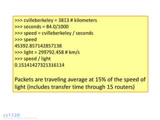 >>> cvilleberkeley = 3813 # kilometers
>>> seconds = 84.0/1000
>>> speed = cvilleberkeley / seconds
>>> speed
45392.857142857138
>>> light = 299792.458 # km/s
>>> speed / light
0.15141427321316114

Packets are traveling average at 15% of the speed of
light (includes transfer time through 15 routers)
 