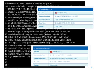> traceroute -q 1 -w 10 www.busselton.wa.gov.au
traceroute to busselton.wa.gov.au (203.41.180.233), 30 hops max, 40 byte packets
 1 128.143.69.1 (128.143.69.1) 1.196 ms
 2 internet-2-x.misc.Virginia.EDU (128.143.222.95) 0.822 ms
 3 192.35.48.26 (192.35.48.26) 4.243 ms
 4 xe-9-3-0.edge3.Washington1.Level3.net (4.59.144.65) 4.151 ms
 5 vlan60.csw1.Washington1.Level3.net (4.69.149.62) 4.149 ms
 6 ae-64-64.ebr4.Washington1.Level3.net (4.69.134.177) 16.255 ms
 7 ae-4-4.ebr3.LosAngeles1.Level3.net (4.69.132.81) 69.054 ms
 8 ae-63-63.csw1.LosAngeles1.Level3.net (4.69.137.34) 68.423 ms
 9 ae-4-90.edge1.LosAngeles6.Level3.net (4.69.144.208) 68.298 ms
10 reach-level3-xe.losangeles.level3.net (4.68.62.10) 68.209 ms
11 i-0-4-2-0.1wlt-core01.bi.reach.com (202.84.251.201) 69.159 ms
12 i-0-6-2-0.sydo-core02.bx.reach.com (202.84.140.221) 208.434 ms
13 TenGigE0-2-0-5.oxf-gw1.Sydney.telstra.net (203.50.13.13) 210.659 ms
14 Bundle-Ether1.ken-core4.Sydney.telstra.net (203.50.6.5) 218.852 ms
15 Bundle-Pos3.win-core1.Melbourne.telstra.net (203.50.11.13) 225.130 ms
16 Pos0-0-0-0.fli-core1.Adelaide.telstra.net (203.50.6.186) 234.263 ms
17 Bundle-Pos2.wel-core3.Perth.telstra.net (203.50.11.19) 269.102 ms
18 GigabitEthernet0-1.wel13.Perth.telstra.net (203.50.115.151) 267.374 ms
19 *
20 *
21 *
                                                                                   25
 