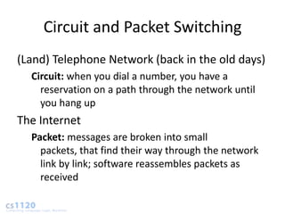 Circuit and Packet Switching
(Land) Telephone Network (back in the old days)
  Circuit: when you dial a number, you have a
    reservation on a path through the network until
    you hang up
The Internet
  Packet: messages are broken into small
    packets, that find their way through the network
    link by link; software reassembles packets as
    received
 