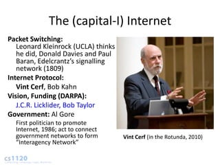 The (capital-I) Internet
Packet Switching:
   Leonard Kleinrock (UCLA) thinks
   he did, Donald Davies and Paul
   Baran, Edelcrantz’s signalling
   network (1809)
Internet Protocol:
   Vint Cerf, Bob Kahn
Vision, Funding (DARPA):
   J.C.R. Licklider, Bob Taylor
Government: Al Gore
  First politician to promote
  Internet, 1986; act to connect
  government networks to form        Vint Cerf (in the Rotunda, 2010)
  “Interagency Network”
 