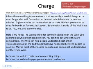 Exam 2 due
                                     Charge                       Wednesday, beginning of
                                                                  class
From Tim Berners-Lee’s “Answers for Young People” http://www.w3.org/People/Berners-Lee/Kids.html
I think the main thing to remember is that any really powerful thing can be
used for good or evil. Dynamite can be used to build tunnels or to make
missiles. Engines can be put in ambulances or tanks. Nuclear power can be
used for bombs or for electrical power. So the what is made of the Web is up
to us. You, me, and everyone else.

Here is my hope: The Web is a tool for communicating. With the Web, you
can find out what other people mean. You can find out where they are
coming from. The Web can help people understand each other.
Think about most of the bad things that have happened between people in
your life. Maybe most of them come down to one person not understanding
another. Even wars.

Let’s use the web to create neat new exciting things.
Let’s use the Web to help people understand each other.
 