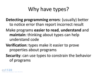 Why have types?
Detecting programming errors: (usually) better
  to notice error than report incorrect result
Make programs easier to read, understand and
  maintain: thinking about types can help
  understand code
Verification: types make it easier to prove
  properties about programs
Security: can use types to constrain the behavior
  of programs
 