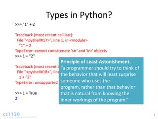 Types in Python?
>>> "1" + 2

Traceback (most recent call last):
 File "<pyshell#17>", line 1, in <module>
  "1" + 2
TypeError: cannot concatenate 'str' and 'int' objects
>>> 1 + "2"
                           Principle of Least Astonishment.
Traceback (most recent call last):
                           “a programmer should try to think of
 File "<pyshell#18>", line 1, in <module>
  1 + "2"
                           the behavior that will least surprise
                           someone who uses the
TypeError: unsupported operand type(s) for +: 'int' and 'str‘
                           program, rather than that behavior
>>> 1 + True               that is natural from knowing the
2                          inner workings of the program.”

                                                                   7
 