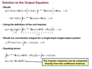 • Recall:
• Using the definition of the unit impulse:
• Recall our convolution integral for a single-input single-output system:
• Equating terms:
Solution to the Output Equation
 
 
0
),
(
)
(
)
0
(
0
),
(
)
(
)
0
(
)
(
)
(
)
(
0
0






















t
t
d
e
e
t
t
d
e
e
t
t
x
t
t
t
t
t
t
t
Dv
Bv
C
x
C
Dv
Bv
x
C
Dv
C
y
A
A
A
A






 
 
 
 
 
0
,
)
(
)
(
)
0
(
)
(
0




 


t
d
t
e
e
t
t
t
t
t
t
zs
zi 




 





 


 

y
A
y
A
v
D
Bv
C
x
C
y 





 
 
 
 
t
e
t
h
d
v
t
h
d
v
t
v
e
t
t t
t










D
B
C
D
B
C
A
A






 


)
(
)
(
)
(
)
(
)
(
0 0
  0
,
)
(
)
(
)
(
*
)
(
0



  t
d
v
t
h
t
v
t
h
t
y
t
zs 


The impulse response can be computed
directly from the coefficient matrices.
 