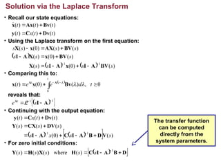 Solution via the Laplace Transform
• Recall our state equations:
• Using the Laplace transform on the first equation:
• Comparing this to:
reveals that:
• Continuing with the output equation:
• For zero initial conditions:
)
(
)
(
)
(
)
(
)
(
)
(
t
t
x
t
t
t
t
Dv
C
y
Bv
Ax
x





 
    )
(
)
0
(
)
(
)
(
)
0
(
)
(
)
(
)
(
)
0
(
)
(
1
1
s
s
s
s
s
s
s
s
s
s
s
BV
A
I
x
A
I
X
BV
x
X
A
I
BV
AX
x
X












 
0
,
)
(
)
0
(
)
(
0


 


t
d
e
e
t
t
t
t



Bv
x
x A
A
 
 
1
1 


 A
I
A
s
e t
L
   
  )
(
)
0
(
)
(
)
(
)
(
)
(
)
(
)
(
1
1
s
s
x
s
s
s
s
t
t
x
t
V
D
B
A
I
C
A
I
DV
CX
Y
Dv
C
y











 
 
D
B
A
I
C
H
X
H
Y 



 1
)
(
where
)
(
)
(
)
( s
s
s
s
s
The transfer function
can be computed
directly from the
system parameters.
 