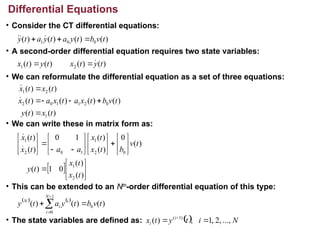 • Consider the CT differential equations:
• A second-order differential equation requires two state variables:
• We can reformulate the differential equation as a set of three equations:
• We can write these in matrix form as:
• This can be extended to an Nth
-order differential equation of this type:
• The state variables are defined as:
Differential Equations
)
(
)
(
)
(
)
( 0
0
1 t
v
b
t
y
a
t
y
a
t
y 

 


)
(
)
(
)
(
)
( 2
1 t
y
t
x
t
y
t
x 


)
(
)
(
)
(
)
(
)
(
)
(
)
(
)
(
1
0
2
1
1
0
2
2
1
t
x
t
y
t
v
b
t
x
a
t
x
a
t
x
t
x
t
x








  


































)
(
)
(
0
1
)
(
)
(
0
)
(
)
(
1
0
)
(
)
(
2
1
0
2
1
1
0
2
1
t
x
t
x
t
y
t
v
b
t
x
t
x
a
a
t
x
t
x


   
)
(
)
(
)
( 0
1
0
t
v
b
t
y
a
t
y
N
i
i
i
N




  N
i
t
y
t
x i
i ...,
,
2
,
1
,
)
( )
1
(

 
 