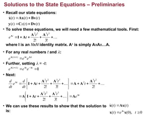 • Recall our state equations:
• To solve these equations, we will need a few mathematical tools. First:
where I is an NxN identity matrix. Ak
is simply AxAx…A.
• For any real numbers t and :
• Further, setting  = -t:
• Next:
• We can use these results to show that the solution to
is:
Solutions to the State Equations – Preliminaries
)
(
)
(
)
(
)
(
)
(
)
(
t
t
x
t
t
t
t
Dv
C
y
Bv
Ax
x











!
3
!
2
3
3
2
2
t
t
t
e t A
A
A
I
A

 A
A
A
e
e
e t
t

 )
(
I
A
A
A

 
 t
t
t
e
e
e )
( 
t
t
e
t
t
t
t
t
t
t
t
dt
d
e
dt
d
A
A
A
A
A
A
I
A
A
A
A
A
A
A
I
































!
3
!
2
!
2
!
3
!
2
3
3
2
2
2
3
2
3
3
2
2
)
(
)
( t
t Ax
x 

0
),
0
(
)
( 
 t
e
t t
x
x A
 