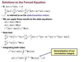 • If:
• is referred to as the state-transition matrix.
• We can apply these results to the state equations:
• Note that:
• Integrating both sides:
Solutions to the Forced Equation
t
eA
      )
(
)
0
(
)
0
(
)
0
(
)
( t
e
e
dt
d
e
dt
d
t
dt
d t
t
t
Ax
x
A
x
x
x A
A
A




0
),
0
(
)
( 
 t
e
t t
x
x A
  )
(
)
(
)
(
)
(
)
(
)
(
)
(
)
(
)
(
t
e
t
t
e
t
t
t
t
t
t
t
t
Bv
Ax
x
Bv
Ax
x
Bv
Ax
x
A
A 










   
  )
(
)
(
)
(
)
(
)
(
)
(
)
(
)
(
)
(
t
e
t
e
dt
d
t
t
e
t
e
t
e
t
e
dt
d
t
e
t
e
dt
d
t
t
t
t
t
t
t
t
Bv
x
Ax
x
x
A
x
x
x
x
A
A
A
A
A
A
A
A




















 


 
0
,
)
(
)
0
(
)
(
)
(
)
0
(
)
(
0
0











t
d
e
e
t
d
e
t
e
t
t
t
t
t






Bv
x
x
Bv
x
x
A
A
A
A Generalization of our
convolution integral
 