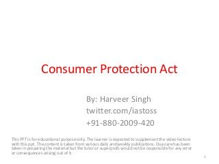 Consumer Protection Act
By: Harveer Singh
twitter.com/iastoss
+91-880-2009-420
This PPT is for educational purpose only. The learner is expected to supplement the video lecture
with this ppt. The content is taken from various daily and weekly publications. Due care has been
taken in preparing the material but the tutor or superprofs would not be responsible for any error
or consequences arising out of it.
1
 